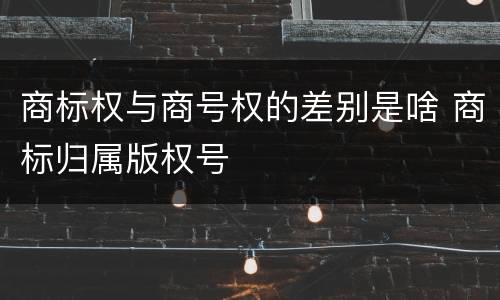 商标权与商号权的差别是啥 商标归属版权号