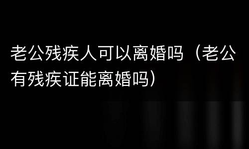 老公残疾人可以离婚吗（老公有残疾证能离婚吗）