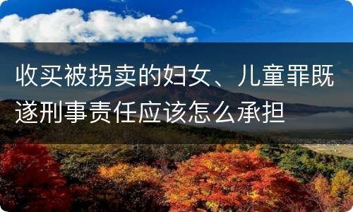 收买被拐卖的妇女、儿童罪既遂刑事责任应该怎么承担