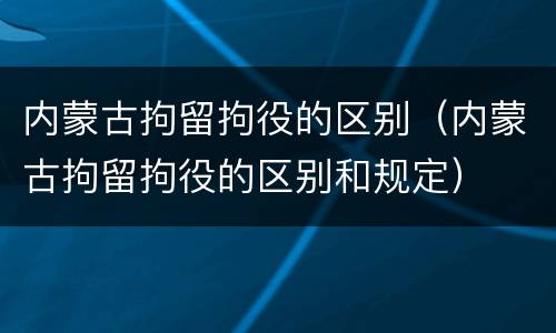 内蒙古拘留拘役的区别（内蒙古拘留拘役的区别和规定）