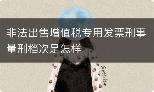 非法出售增值税专用发票刑事量刑档次是怎样