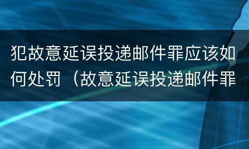 犯故意延误投递邮件罪应该如何处罚（故意延误投递邮件罪案例）