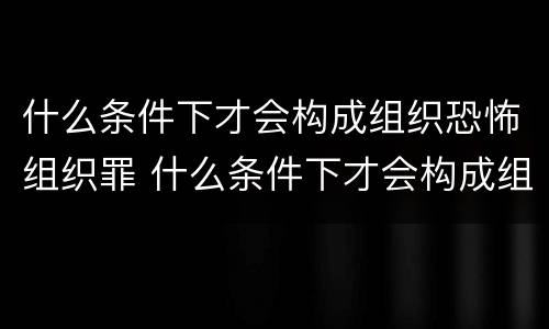 什么条件下才会构成组织恐怖组织罪 什么条件下才会构成组织恐怖组织罪