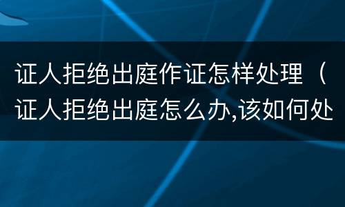 证人拒绝出庭作证怎样处理（证人拒绝出庭怎么办,该如何处理）