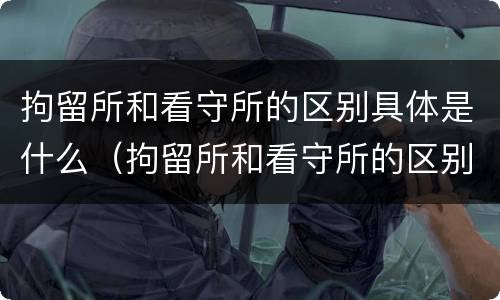 拘留所和看守所的区别具体是什么（拘留所和看守所的区别具体是什么样的）