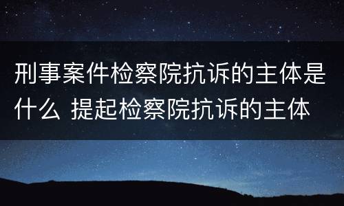刑事案件检察院抗诉的主体是什么 提起检察院抗诉的主体