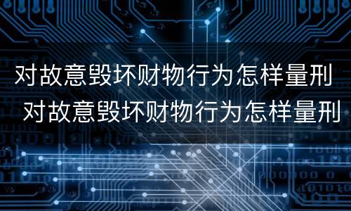 对故意毁坏财物行为怎样量刑 对故意毁坏财物行为怎样量刑的