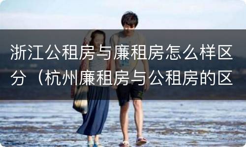 浙江公租房与廉租房怎么样区分（杭州廉租房与公租房的区别）