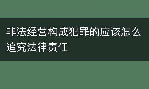 非法经营构成犯罪的应该怎么追究法律责任