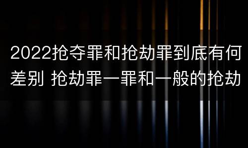 2022抢夺罪和抢劫罪到底有何差别 抢劫罪一罪和一般的抢劫罪