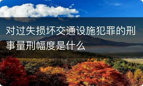 对过失损坏交通设施犯罪的刑事量刑幅度是什么