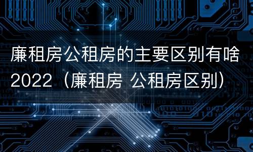 廉租房公租房的主要区别有啥2022（廉租房 公租房区别）