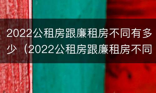 2022公租房跟廉租房不同有多少（2022公租房跟廉租房不同有多少个）
