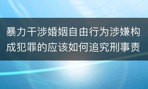 暴力干涉婚姻自由行为涉嫌构成犯罪的应该如何追究刑事责任