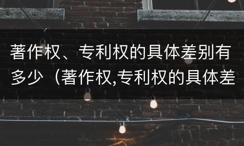 著作权、专利权的具体差别有多少（著作权,专利权的具体差别有多少种）