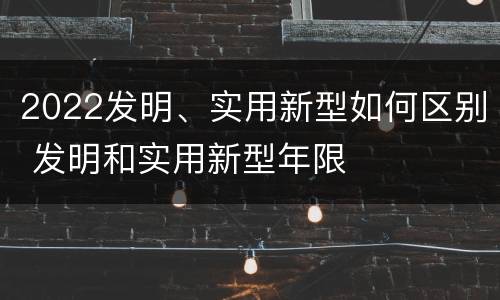 2022发明、实用新型如何区别 发明和实用新型年限