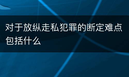 对于放纵走私犯罪的断定难点包括什么