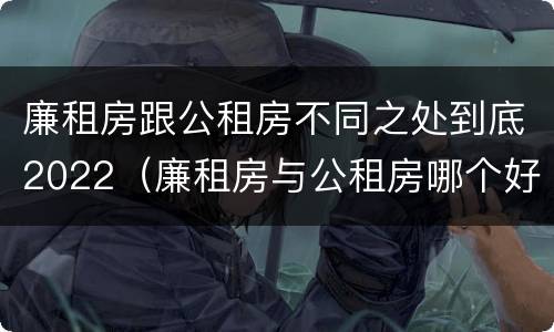 廉租房跟公租房不同之处到底2022（廉租房与公租房哪个好）