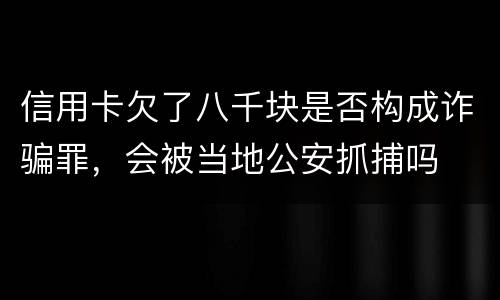 信用卡欠了八千块是否构成诈骗罪，会被当地公安抓捕吗