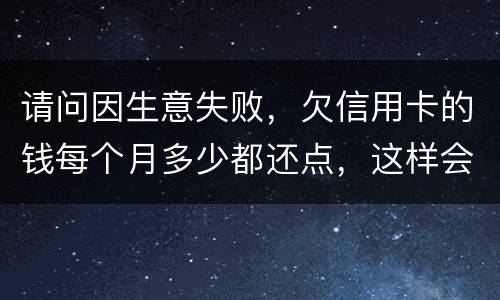 请问因生意失败，欠信用卡的钱每个月多少都还点，这样会被起诉坐牢吗