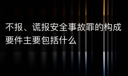不报、谎报安全事故罪的构成要件主要包括什么