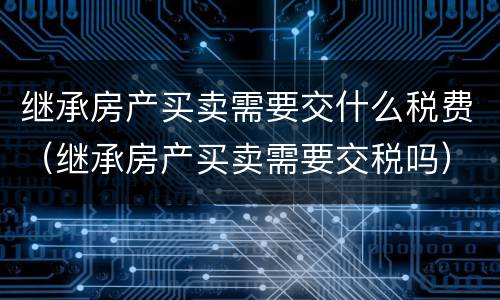 继承房产买卖需要交什么税费（继承房产买卖需要交税吗）