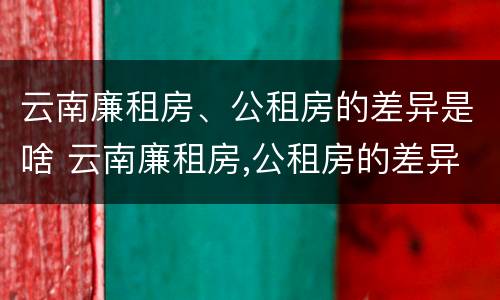 云南廉租房、公租房的差异是啥 云南廉租房,公租房的差异是啥啊