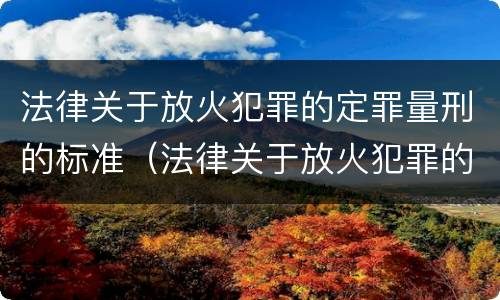 法律关于放火犯罪的定罪量刑的标准（法律关于放火犯罪的定罪量刑的标准是什么）