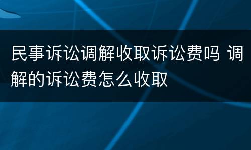民事诉讼调解收取诉讼费吗 调解的诉讼费怎么收取