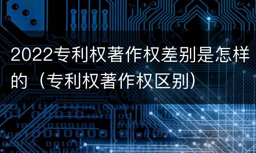 2022专利权著作权差别是怎样的（专利权著作权区别）