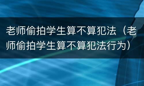 老师偷拍学生算不算犯法（老师偷拍学生算不算犯法行为）