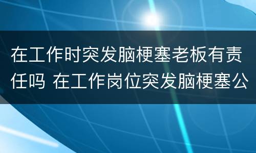 在工作时突发脑梗塞老板有责任吗 在工作岗位突发脑梗塞公司有责任吗
