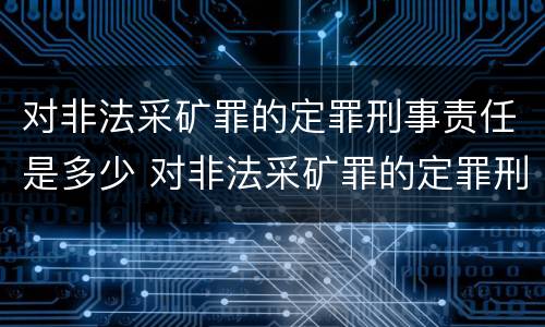 对非法采矿罪的定罪刑事责任是多少 对非法采矿罪的定罪刑事责任是多少