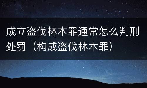 成立盗伐林木罪通常怎么判刑处罚（构成盗伐林木罪）