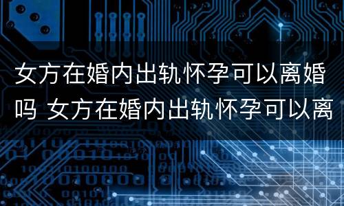 女方在婚内出轨怀孕可以离婚吗 女方在婚内出轨怀孕可以离婚吗知乎