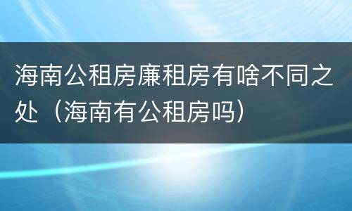 海南公租房廉租房有啥不同之处（海南有公租房吗）