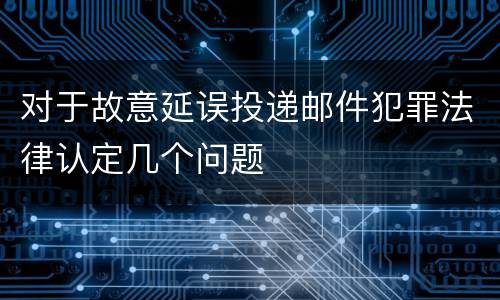 对于故意延误投递邮件犯罪法律认定几个问题