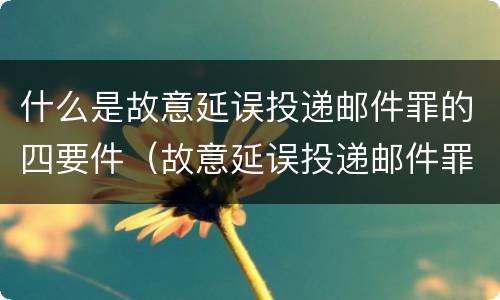 什么是故意延误投递邮件罪的四要件（故意延误投递邮件罪案例）
