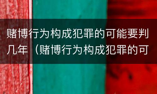 赌博行为构成犯罪的可能要判几年（赌博行为构成犯罪的可能要判几年以上）