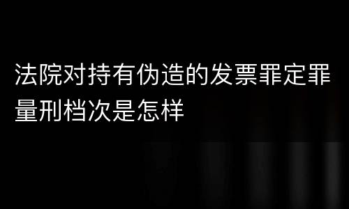 法院对持有伪造的发票罪定罪量刑档次是怎样