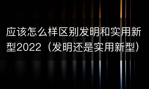 应该怎么样区别发明和实用新型2022（发明还是实用新型）
