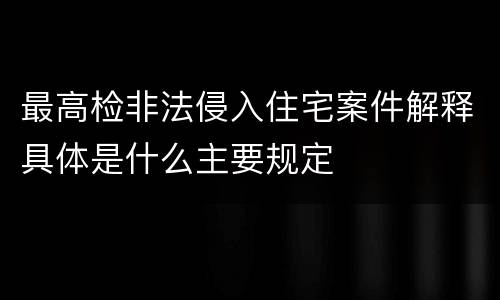 最高检非法侵入住宅案件解释具体是什么主要规定