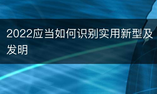 2022应当如何识别实用新型及发明