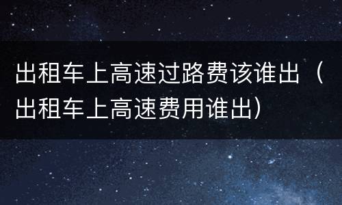 出租车上高速过路费该谁出（出租车上高速费用谁出）