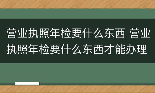 营业执照年检要什么东西 营业执照年检要什么东西才能办理