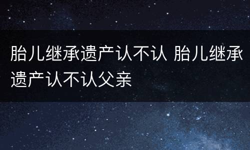 胎儿继承遗产认不认 胎儿继承遗产认不认父亲
