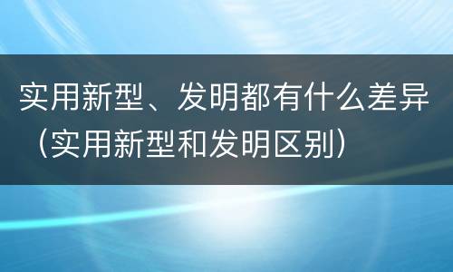 实用新型、发明都有什么差异（实用新型和发明区别）