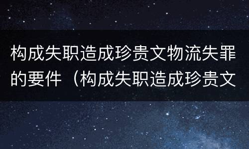 构成失职造成珍贵文物流失罪的要件（构成失职造成珍贵文物流失罪的要件是什么）