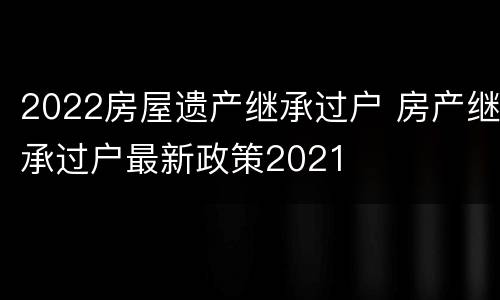 2022房屋遗产继承过户 房产继承过户最新政策2021