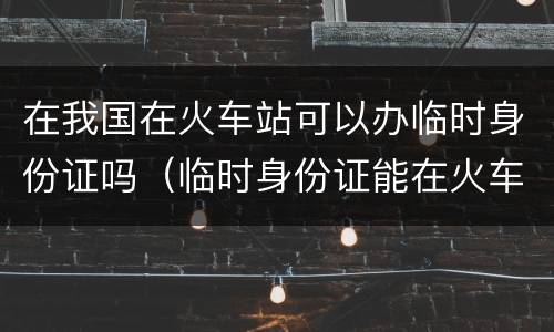 在我国在火车站可以办临时身份证吗（临时身份证能在火车站办吗）